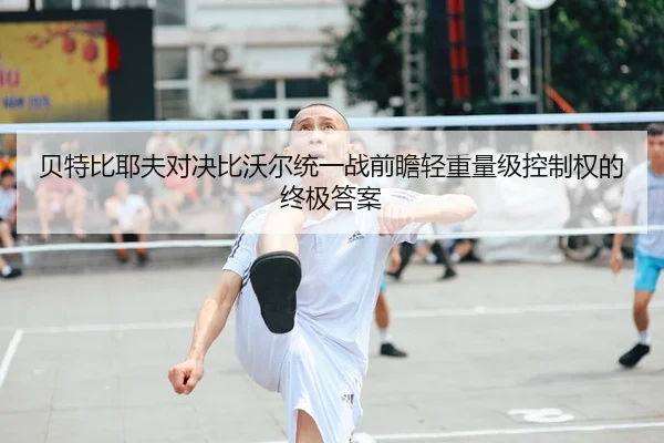 贝特比耶夫对决比沃尔统一战前瞻轻重量级控制权的终极答案