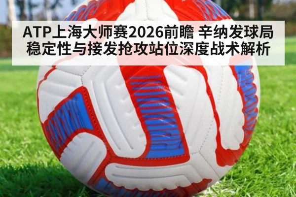 ATP上海大师赛2026前瞻 辛纳发球局稳定性与接发抢攻站位深度战术解析