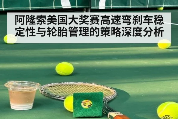 阿隆索美国大奖赛高速弯刹车稳定性与轮胎管理的策略深度分析