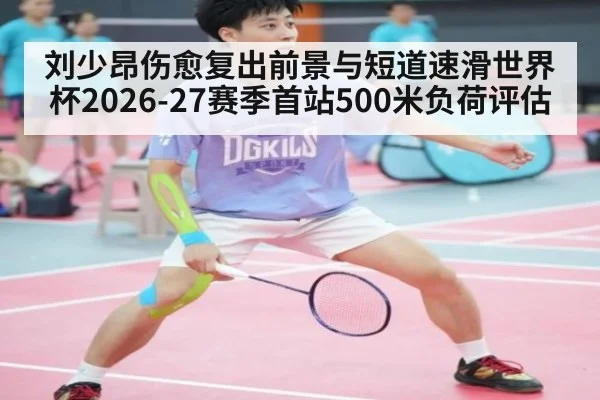 刘少昂伤愈复出前景与短道速滑世界杯2026-27赛季首站500米负荷评估